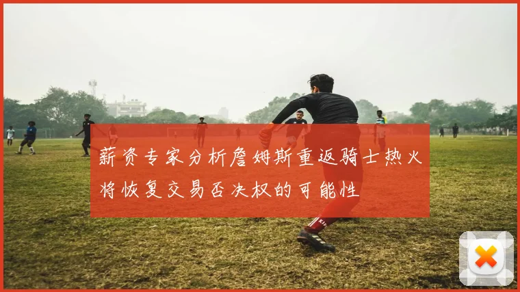 薪资专家分析詹姆斯重返骑士热火将恢复交易否决权的可能性