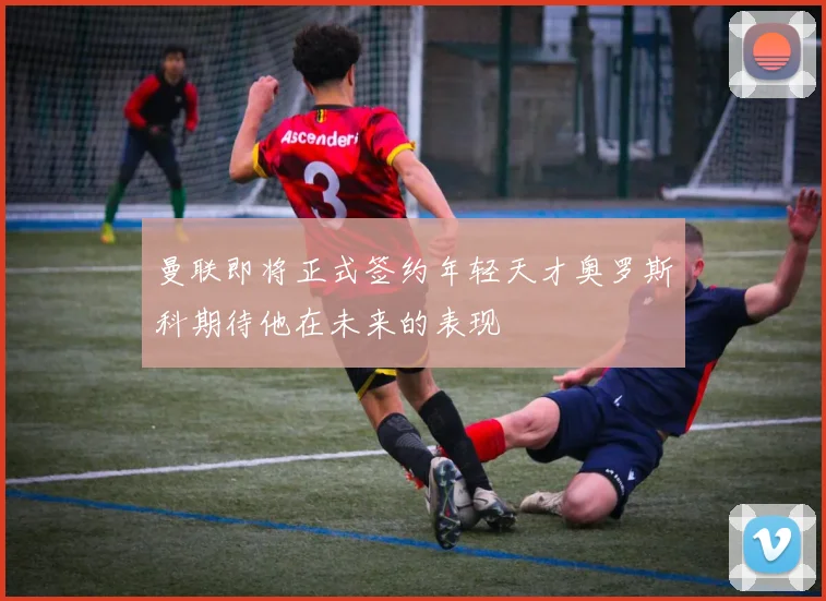 曼联即将正式签约年轻天才奥罗斯科期待他在未来的表现