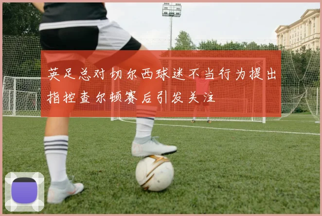 英足总对切尔西球迷不当行为提出指控查尔顿赛后引发关注