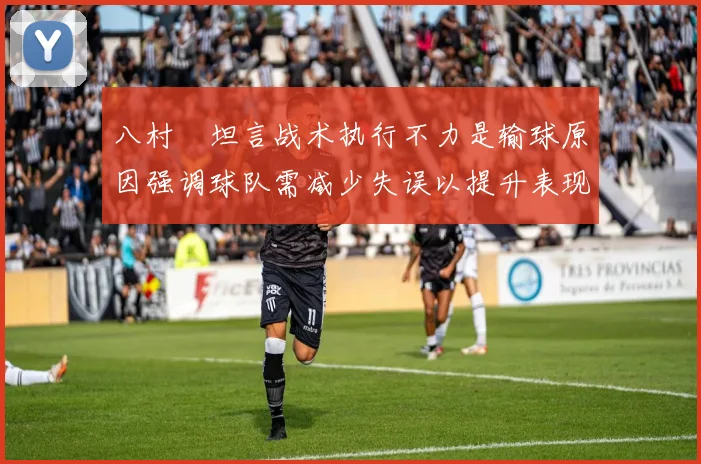 八村塁坦言战术执行不力是输球原因强调球队需减少失误以提升表现