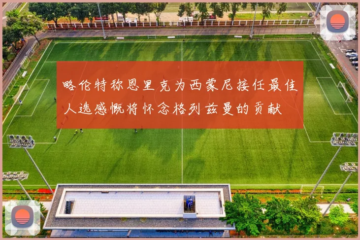 略伦特称恩里克为西蒙尼接任最佳人选感慨将怀念格列兹曼的贡献