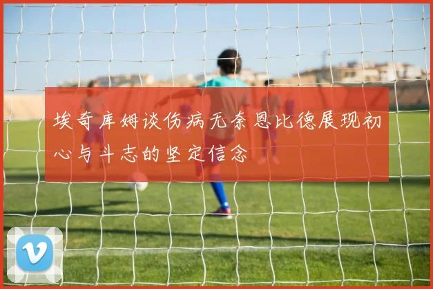 埃奇库姆谈伤病无奈恩比德展现初心与斗志的坚定信念