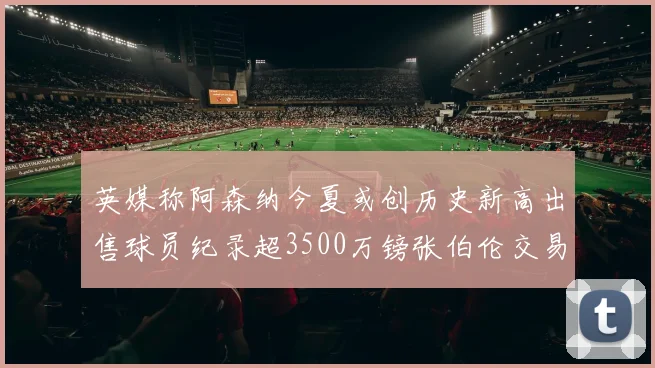 英媒称阿森纳今夏或创历史新高出售球员纪录超3500万镑张伯伦交易