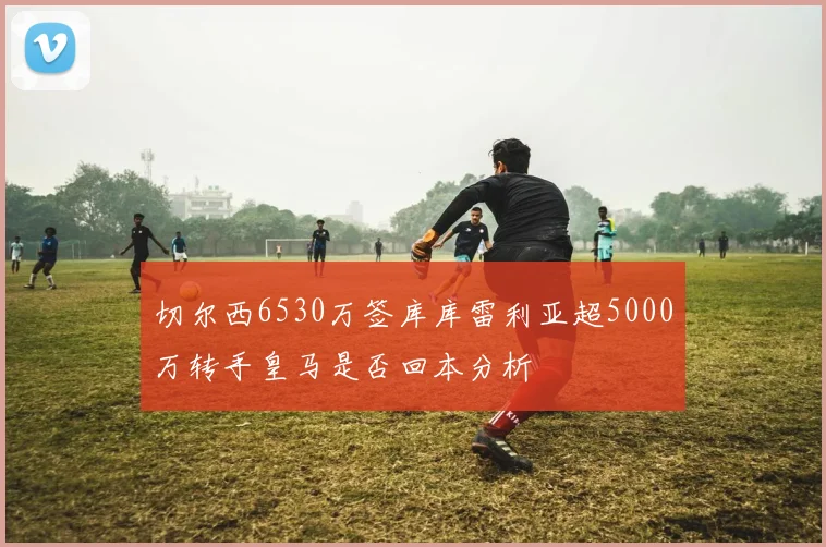 切尔西6530万签库库雷利亚超5000万转手皇马是否回本分析