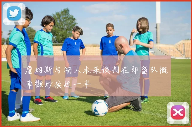 詹姆斯与湖人未来谈判在即留队概率微妙接近一半