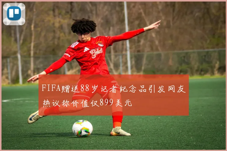 FIFA赠送88岁记者纪念品引发网友热议称价值仅899美元