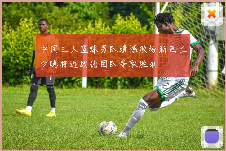 中国三人篮球男队遗憾败给新西兰今晚将迎战德国队争取胜利