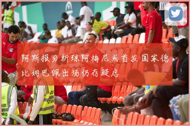 阿斯报分析琼阿梅尼或首发国家德比姆巴佩出场仍存疑虑