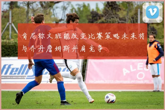 肯尼称文班能改变比赛策略未来将与乔丹詹姆斯并肩竞争