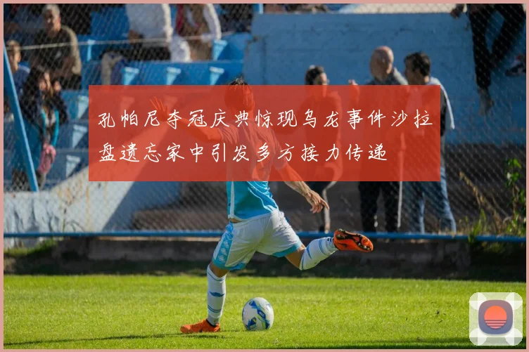 孔帕尼夺冠庆典惊现乌龙事件沙拉盘遗忘家中引发多方接力传递